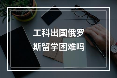 工科出国俄罗斯留学困难吗