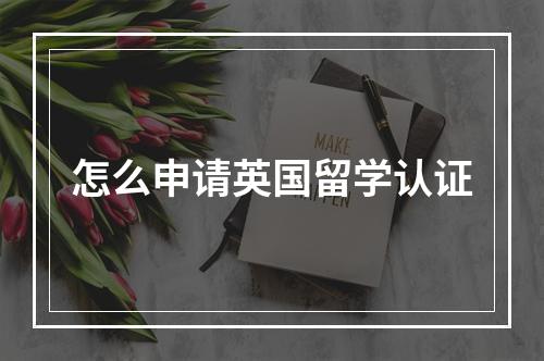 怎么申请英国留学认证