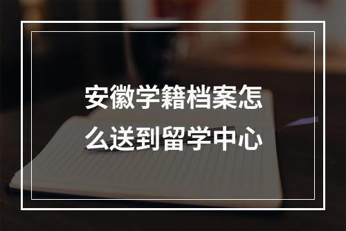 安徽学籍档案怎么送到留学中心