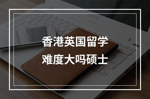 香港英国留学难度大吗硕士