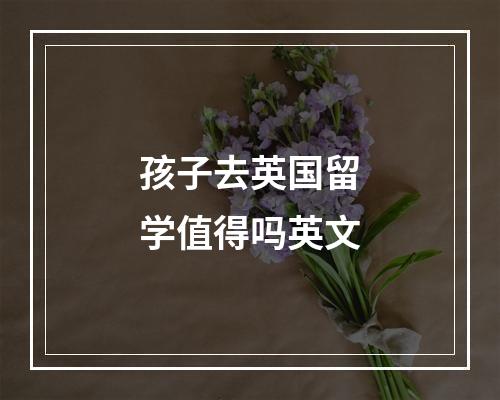 孩子去英国留学值得吗英文