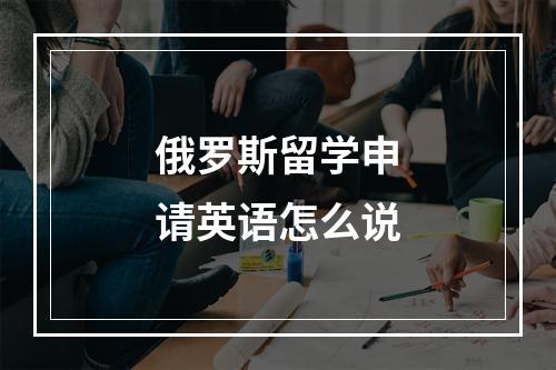 俄罗斯留学申请英语怎么说