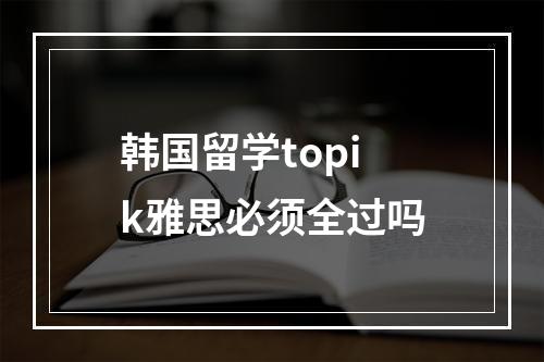 韩国留学topik雅思必须全过吗