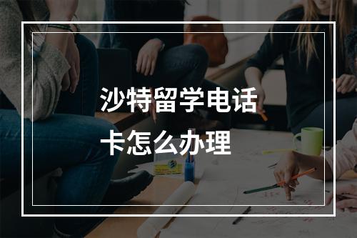 沙特留学电话卡怎么办理