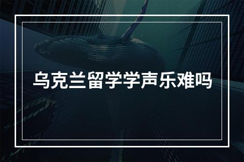 乌克兰留学学声乐难吗