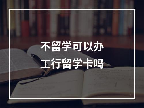 不留学可以办工行留学卡吗