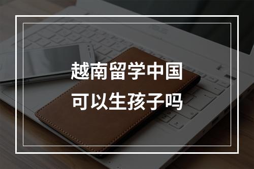 越南留学中国可以生孩子吗