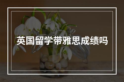 英国留学带雅思成绩吗