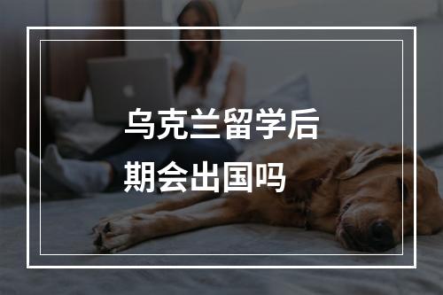 乌克兰留学后期会出国吗