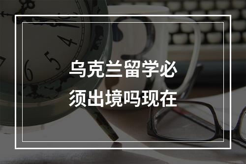 乌克兰留学必须出境吗现在