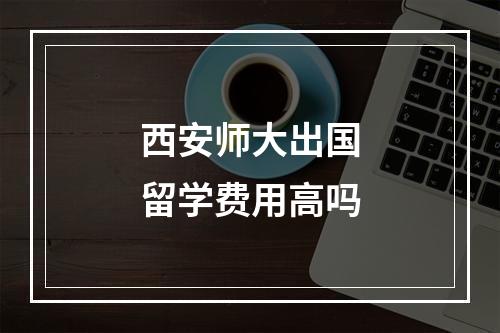 西安师大出国留学费用高吗