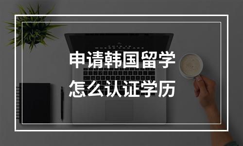 申请韩国留学怎么认证学历