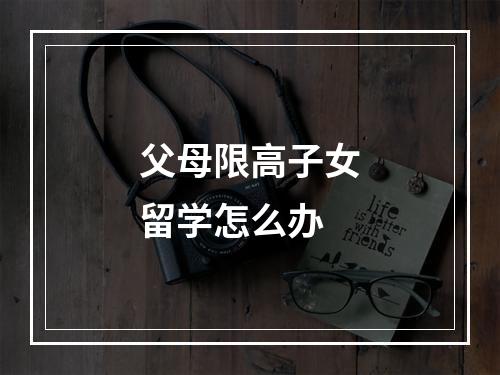 父母限高子女留学怎么办