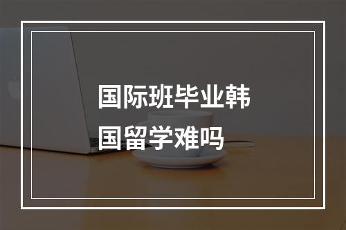 国际班毕业韩国留学难吗