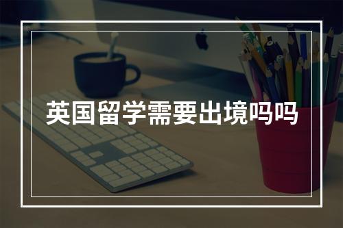 英国留学需要出境吗吗