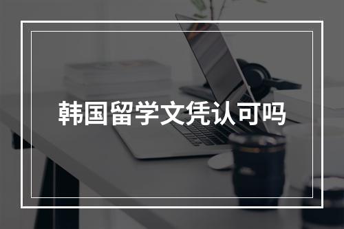 韩国留学文凭认可吗