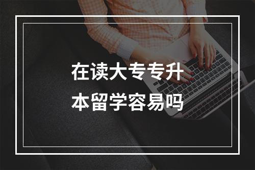 在读大专专升本留学容易吗