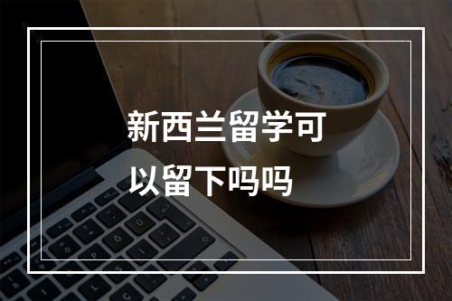 新西兰留学可以留下吗吗