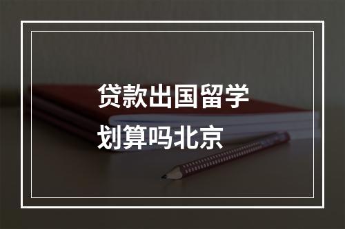 贷款出国留学划算吗北京