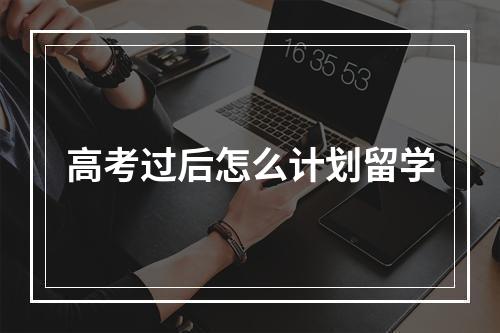 高考过后怎么计划留学