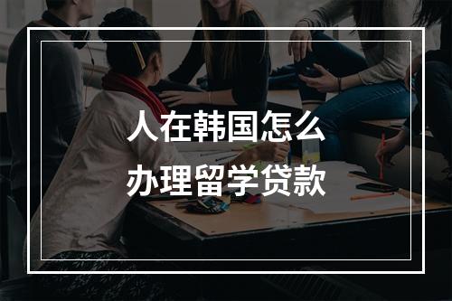 人在韩国怎么办理留学贷款