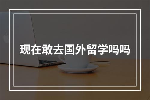 现在敢去国外留学吗吗