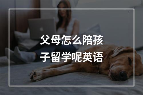 父母怎么陪孩子留学呢英语