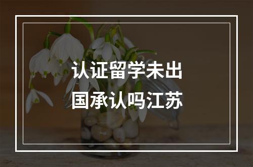 认证留学未出国承认吗江苏