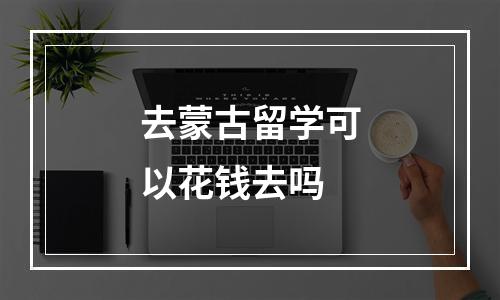 去蒙古留学可以花钱去吗