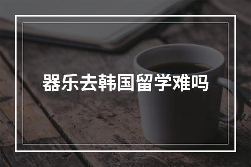 器乐去韩国留学难吗