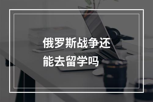 俄罗斯战争还能去留学吗