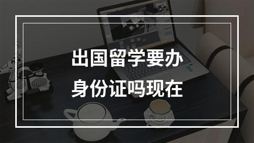 出国留学要办身份证吗现在