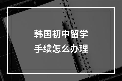 韩国初中留学手续怎么办理