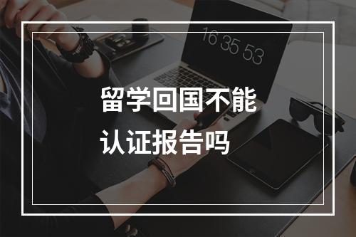 留学回国不能认证报告吗