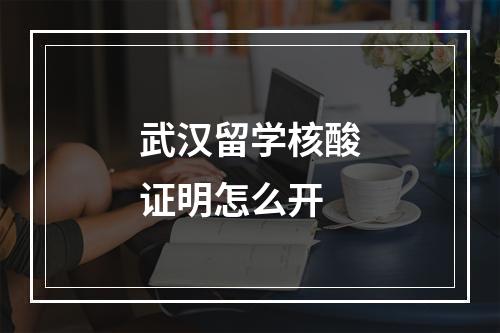 武汉留学核酸证明怎么开