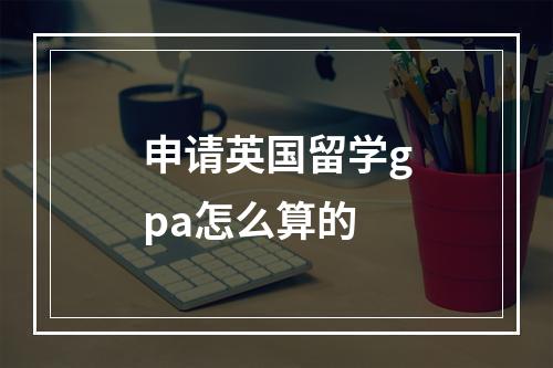 申请英国留学gpa怎么算的