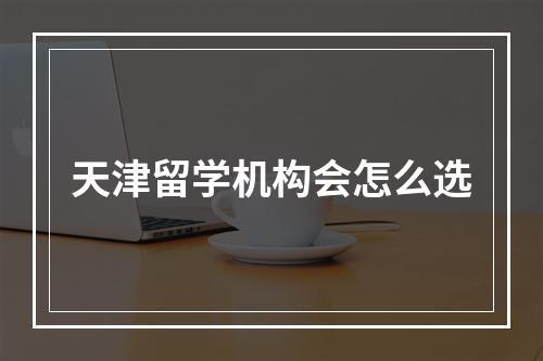 天津留学机构会怎么选