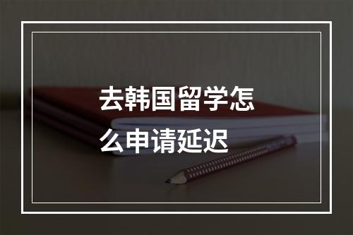 去韩国留学怎么申请延迟