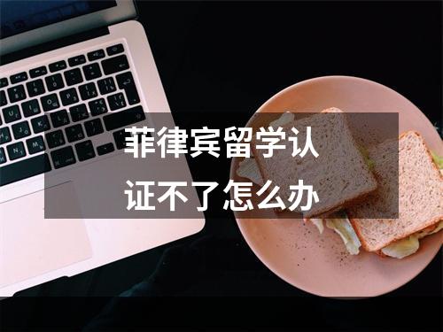 菲律宾留学认证不了怎么办