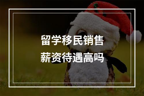 留学移民销售薪资待遇高吗