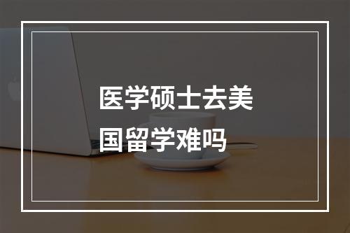 医学硕士去美国留学难吗