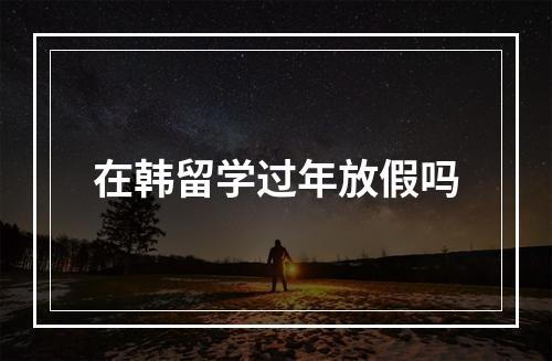 在韩留学过年放假吗