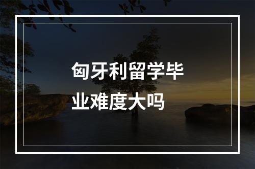 匈牙利留学毕业难度大吗