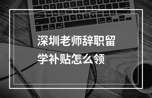 深圳老师辞职留学补贴怎么领