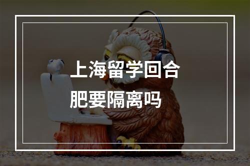 上海留学回合肥要隔离吗