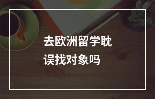 去欧洲留学耽误找对象吗