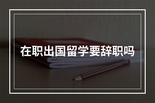 在职出国留学要辞职吗