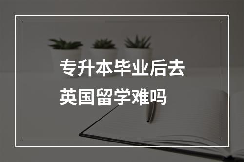 专升本毕业后去英国留学难吗