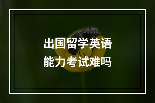 出国留学英语能力考试难吗