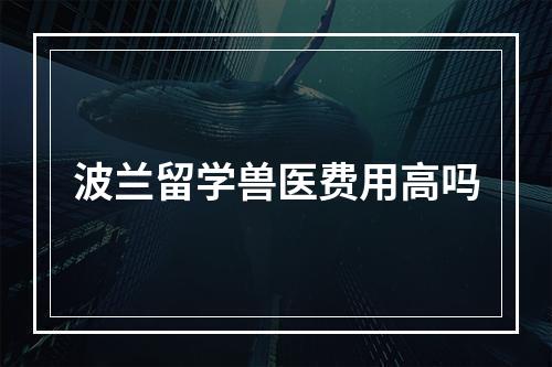 波兰留学兽医费用高吗